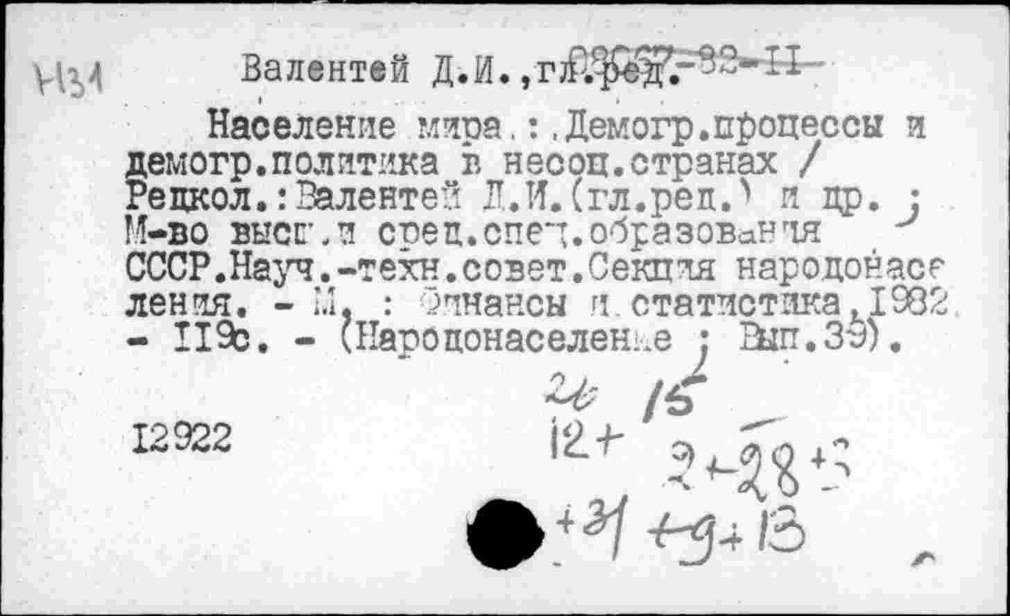 ﻿УЦ4
Население миоа.:.Демогр.процессы и демогр.политика в несоц.странах / Рецкол.:Валентен Л.И.(гл.реп.' и др. : М-во высгл сред.спей.образования СССР.Науч.-техн.совет.Секция народонасе ления. - 1.1, : Финансы и статистика1982 - 119с. - (Народонаселение : ЕЫп.39).
12922